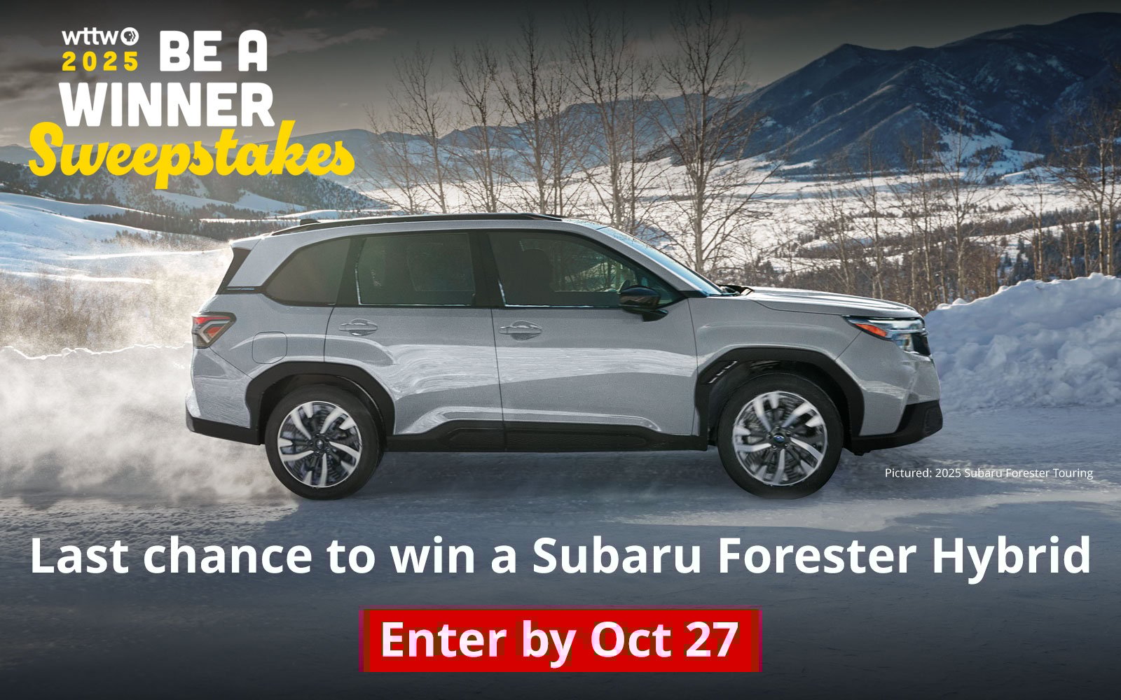WTTW 2025 BE A WINNER Sweepstakes. Last chance to win a Subaru Forester Hybrid Enter by Oct 27. Pictured: 2025 Subaru Forester Touring.